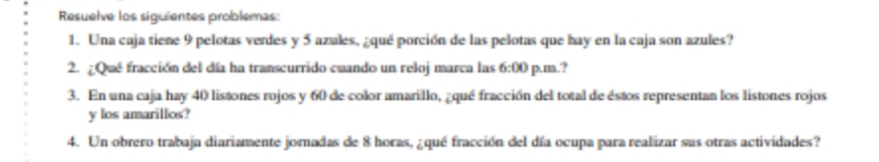 Resuelve los siguientes problemas: 
1. Una caja tiene 9 pelotas verdes y 5 azales, ¿qué porción de las pelotas que hay en la caja son azules? 
2. ¿Que fracción del día ha transcurrido cuando un reloj marca las 6:00 p.m.? 
3. En una caja hay 40 listones rojos y 60 de color amarillo, ¿qué fracción del total de éstos representan los listones rojos 
y los amarillos? 
4. Un obrero trabaja diariamente jornadas de 8 horas, ¿qué fracción del día ocupa para realizar sas otras actividades?