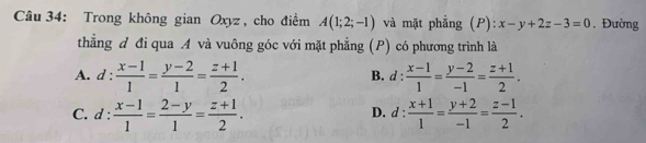 Trong không gian Oxyz , cho điểm A(1;2;-1) và mặt phẳng (P): x-y+2z-3=0. Đường
thằng đ đi qua A và vuông góc với mặt phẳng (P) có phương trình là
A. d :  (x-1)/1 = (y-2)/1 = (z+1)/2 . B. d :  (x-1)/1 = (y-2)/-1 = (z+1)/2 .
C. d: (x-1)/1 = (2-y)/1 = (z+1)/2 . D. d :  (x+1)/1 = (y+2)/-1 = (z-1)/2 .