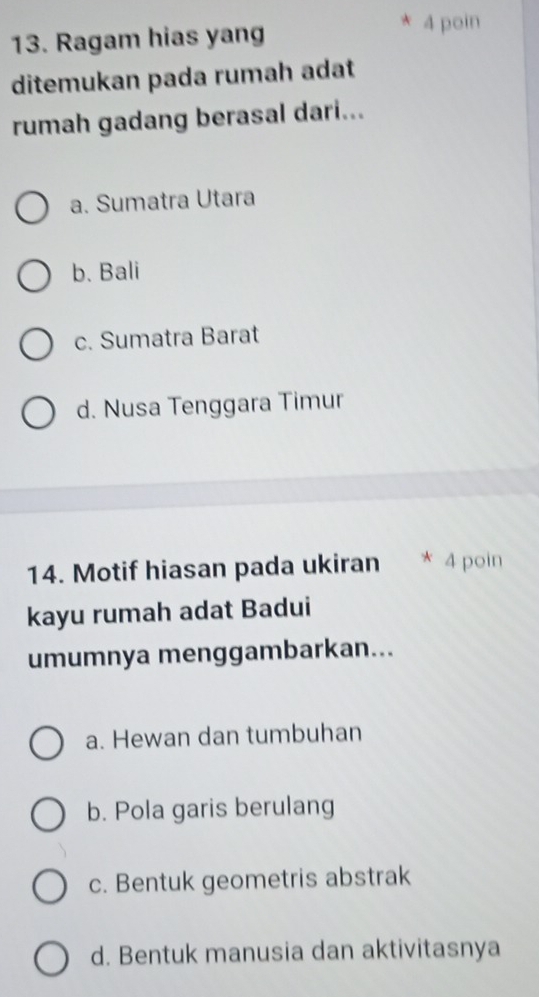 Ragam hias yang 4 poin
ditemukan pada rumah adat
rumah gadang berasal dari...
a. Sumatra Utara
b. Bali
c. Sumatra Barat
d. Nusa Tenggara Timur
14. Motif hiasan pada ukiran * 4 poin
kayu rumah adat Badui
umumnya menggambarkan...
a. Hewan dan tumbuhan
b. Pola garis berulang
c. Bentuk geometris abstrak
d. Bentuk manusia dan aktivitasnya