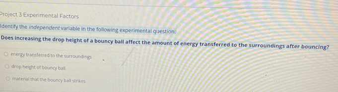 Project 3 Experimental Factors
ldentify the independent variable in the following experimental question:
Does increasing the drop height of a bouncy ball affect the amount of energy transferred to the surroundings after bouncing?
energy transferred to the surroundings
drop height of bouncy ball
material that the bouncy ball strikes