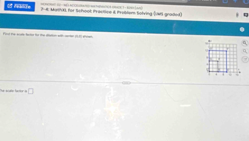 HONGRAT: 62 - M[J ACCELERATED MatHeMATIOS GrAde 7 - 12101 (Lms) 
C realize 7-4: MathXL for School: Practice & Problem Solving (LMS graded) 
Find the scale factor for the dilation with center (0,0) shown. 
he scale factor is □