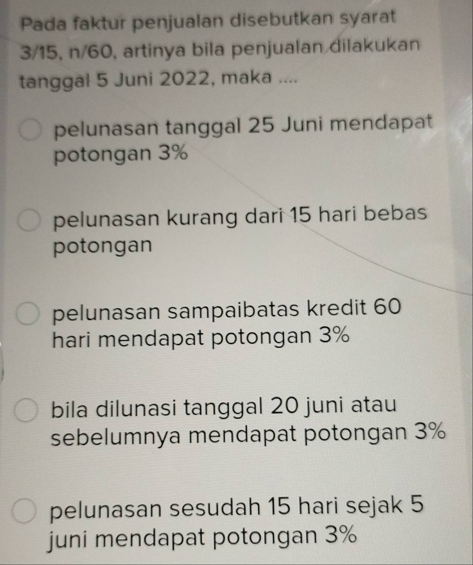 Pada faktur penjualan disebutkan syarat
3/15, n/60, artinya bila penjualan dilakukan
tanggal 5 Juni 2022, maka ....
pelunasan tanggal 25 Juni mendapat
potongan 3%
pelunasan kurang dari 15 hari bebas
potongan
pelunasan sampaibatas kredit 60
hari mendapat potongan 3%
bila dilunasi tanggal 20 juni atau
sebelumnya mendapat potongan 3%
pelunasan sesudah 15 hari sejak 5
juni mendapat potongan 3%