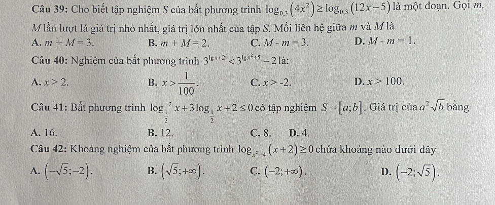 Cho biết tập nghiệm S của bất phương trình log _0.3(4x^2)≥ log _0.3(12x-5) là một đoạn. Gọi m,
M lần lượt là giá trị nhỏ nhất, giá trị lớn nhất của tập S. Mối liên hệ giữa m và M là
A. m+M=3. B. m+M=2. C. M-m=3. D. M-m=1. 
Câu 40: Nghiệm của bất phương trình 3^(lg x+2)<3^(lg x^2)+5-21dot a :
A. x>2. B. x> 1/100 . C. x>-2. D. x>100. 
Câu 41: Bất phương trình log _ 1/2 ^2x+3log _ 1/2 x+2≤ 0 có tập nghiệm S=[a;b]. Giá trị ciaa^2sqrt(b) bằng
A. 16. B. 12. C. 8. D. 4.
Câu 42: Khoảng nghiệm của bất phương trình log _x^2-4(x+2)≥ 0 chứa khoảng nào dưới đây
A. (-sqrt(5);-2). (sqrt(5);+∈fty ). C. (-2;+∈fty ). D. (-2;sqrt(5)). 
B.