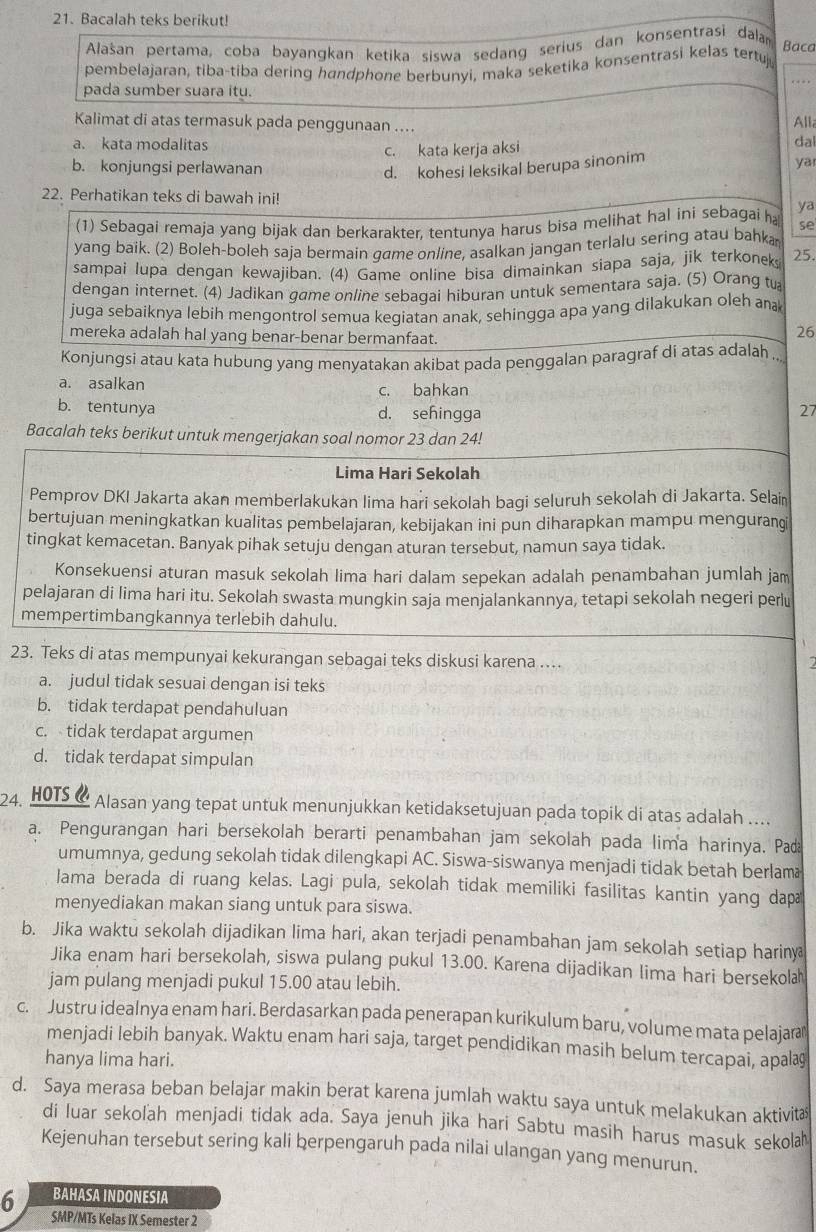 Bacalah teks berikut!
Alašan pertama, coba bayangkan ketika siswa sedang serius dan konsentrasi dalan
Baca
pembelajaran, tiba-tiba dering høndphone berbunyi, maka seketika konsentrasi kelas tertuj_
pada sumber suara itu.
Kalimat di atas termasuk pada penggunaan ....
Alla
a. kata modalitas dal
c. kata kerja aksi
b. konjungsi perlawanan
d. kohesi leksikal berupa sinonim yar
22. Perhatikan teks di bawah ini!
ya
(1) Sebagai remaja yang bijak dan berkarakter, tentunya harus bisa melihat hal ini sebagai ha se
yang baik. (2) Boleh-boleh saja bermain game online, asalkan jangan terlalu sering atau bahka
sampai lupa dengan kewajiban. (4) Game online bisa dimainkan siapa saja, jik terkoneks 25.
dengan internet. (4) Jadikan game online sebaqai hiburan untuk sementara saja. (5) Orang tu
juga sebaiknya lebih mengontrol semua kegiatan anak, sehingga apa yang dilakukan oleh an
mereka adalah hal yang benar-benar bermanfaat.
26
Konjungsi atau kata hubung yang menyatakan akibat pada penggalan paragraf di atas adalah ..
a. asalkan c. bahkan
b. tentunya d. sehingga
27
Bacalah teks berikut untuk mengerjakan soal nomor 23 dan 24!
Lima Hari Sekolah
Pemprov DKI Jakarta akan memberlakukan lima hari sekolah bagi seluruh sekolah di Jakarta. Selaiı
bertujuan meningkatkan kualitas pembelajaran, kebijakan ini pun diharapkan mampu mengurangi
tingkat kemacetan. Banyak pihak setuju dengan aturan tersebut, namun saya tidak.
Konsekuensi aturan masuk sekolah lima hari dalam sepekan adalah penambahan jumlah jam
pelajaran di lima hari itu. Sekolah swasta mungkin saja menjalankannya, tetapi sekolah negeri perlu
mempertimbangkannya terlebih dahulu.
23. Teks di atas mempunyai kekurangan sebagai teks diskusi karena ....
a
a. judul tidak sesuai dengan isi teks
b. tidak terdapat pendahuluan
c. tidak terdapat argumen
d. tidak terdapat simpulan
24. HOTS @ Alasan yang tepat untuk menunjukkan ketidaksetujuan pada topik di atas adalah ....
a. Pengurangan hari bersekolah berarti penambahan jam sekolah pada lima harinya. Pa
umumnya, gedung sekolah tidak dilengkapi AC. Siswa-siswanya menjadi tidak betah berlam
lama berada di ruang kelas. Lagi pula, sekolah tidak memiliki fasilitas kantin yang dap
menyediakan makan siang untuk para siswa.
b. Jika waktu sekolah dijadikan lima hari, akan terjadi penambahan jam sekolah setiap hariny
Jika enam hari bersekolah, siswa pulang pukul 13.00. Karena dijadikan lima hari bersekola
jam pulang menjadi pukul 15.00 atau lebih.
c. Justru idealnya enam hari. Berdasarkan pada penerapan kurikulum baru, volume mata pelajara
menjadi lebih banyak. Waktu enam hari saja, target pendidikan masih belum tercapai, apalaş
hanya lima hari.
d. Saya merasa beban belajar makin berat karena jumlah waktu saya untuk melakukan aktivit
di luar sekoľah menjadi tidak ada. Saya jenuh jika hari Sabtu masih harus masuk sekola
Kejenuhan tersebut sering kali berpengaruh pada nilai ulangan yang menurun.
6 BAHASA INDONESIA
SMP/MTs Kelas IX Semester 2