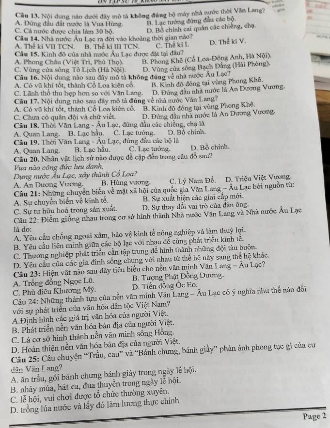 Cầu 13. Nội dung nào dưới đây mô tả không đúng bộ máy nhà nước thời Văn Lang?

A. Đứng đầu đất nước là Vua Hùng. B. Lạc tướng đứng đầu các bộ.
C. Cả nước được chia làm 30 bộ. D. Bồ chính cai quản các chiếng, chạ.
Câu 14. Nhà nước Âu Lạc ra đời vào khoảng thời gian nào?
A. Thể ki VII TCN. B. Thế ki III TCN. C. Thể ki I. D. Thể ki V.
Câu 15. Kinh đô của nhà nước Âu Lạc được đặt tại đâu?
A. Phong Châu (Việt Trì, Phú Thọ). B. Phong Khê (Cổ Loa-Đông Anh, Hà Nội).
C. Vùng cửa sông Tô Lịch (Hà Nội). D. Vùng cửa sông Bạch Đằng (Hải Phòng).
Câu 16. Nội dung nào sau đây mô tả không đúng về nhà nước Âu Lạc?
A. Có vũ khí tốt, thành Cổ Loa kiên cố. B. Kinh đô đóng tại vùng Phong Khê.
C. Lãnh thổ thu hẹp hơn so với Văn Lang. D. Đứng đầu nhà nước là An Dương Vương.
Câu 17. Nội dung nào sau đây mô tả đúng về nhà nước Văn Lang?
A. Có vũ khí tốt, thành Cổ Loa kiên cố. B. Kinh đô đóng tại vùng Phong Khê.
C. Chưa có quân đội và chữ viết. D. Đứng đầu nhà nước là An Dương Vương,
Câu 18. Thời Văn Lang - Âu Lạc, đứng đầu các chiềng, chạ là
A. Quan Lang. B. Lạc hầu. C. Lạc tướng. D. Bồ chính.
Câu 19. Thời Văn Lang - Âu Lạc, đứng đầu các bộ là
A. Quan Lang. B. Lạc hầu. C. Lạc tướng. D. Bồ chính.
Câu 20. Nhân vật lịch sử nào được đề cập đến trong câu đổ sau?
Vua nào công đức lưu danh,
Dựng nước Âu Lạc, xây thành Cổ Loa?
A. An Dương Vương. B. Hùng vương. C. Lý Nam Đế. D. Triệu Việt Vương.
Câu 21: Những chuyển biến về mặt xã hội của quốc gia Văn Lang - Âu Lạc bởi nguồn từ:
A. Sự chuyển biến về kinh tế, B. Sự xuất hiện các giai cấp mới.
C. Sự tư hữu hoá trong sản xuất. D. Sự thay đổi vai trò của đàn ông.
Câu 22: Điểm giống nhau trong cơ sở hình thành Nhà nước Văn Lang và Nhà nước Âu Lạc
là do:
A. Yêu cầu chống ngoại xâm, bảo vệ kinh tế nông nghiệp và làm thuý lợi.
B. Yêu cầu liên minh giữa các bộ lạc với nhau để cùng phát triển kinh tế.
C. Thương nghiệp phát triển cần tập trung để hình thành những đội tàu buôn.
D. Yêu cầu của các gia đình sống chung với nhau từ thể hệ này sang thể hệ khác.
Câu 23: Hiện vật nào sau đây tiêu biểu cho nền văn minh Văn Lang - Âu Lạc?
A. Trống đồng Ngọc Lũ.  B. Tượng Phật Đồng Dương.
C. Phù điêu Khương Mỹ. D. Tiền đồng Ốc Eo.
Câu 24: Những thành tựu của nền văn minh Văn Lang - Âu Lạc có ý nghĩa như thế nào đối
với sự phát triển của văn hóa dân tộc Việt Nam?
A.Định hình các giá trị văn hóa của người Việt,
B. Phát triển nền văn hóa bản địa của người Việt.
C. Là cơ sở hình thành nền văn minh sông Hồng.
D. Hoàn thiện nền văn hóa bản địa của người Việt.
Câu 25: Câu chuyện “Trầu, cau” và “Bánh chưng, bánh giầy” phản ánh phong tục gì của cư
dân Văn Lang?
A. ăn trầu, gói bánh chưng bánh giảy trong ngày lễ hội.
B. nhảy múa, hát ca, đua thuyền trong ngày lễ hội.
C. lễ hội, vui chơi được tổ chức thường xuyên.
D. trồng lúa nước và lấy đó làm lương thực chính
Page 2