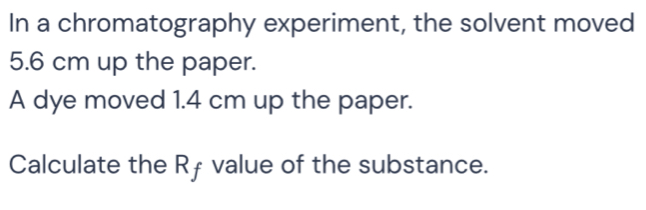 In a chromatography experiment, the solvent moved
5.6 cm up the paper. 
A dye moved 1.4 cm up the paper. 
Calculate the Rƒ value of the substance.