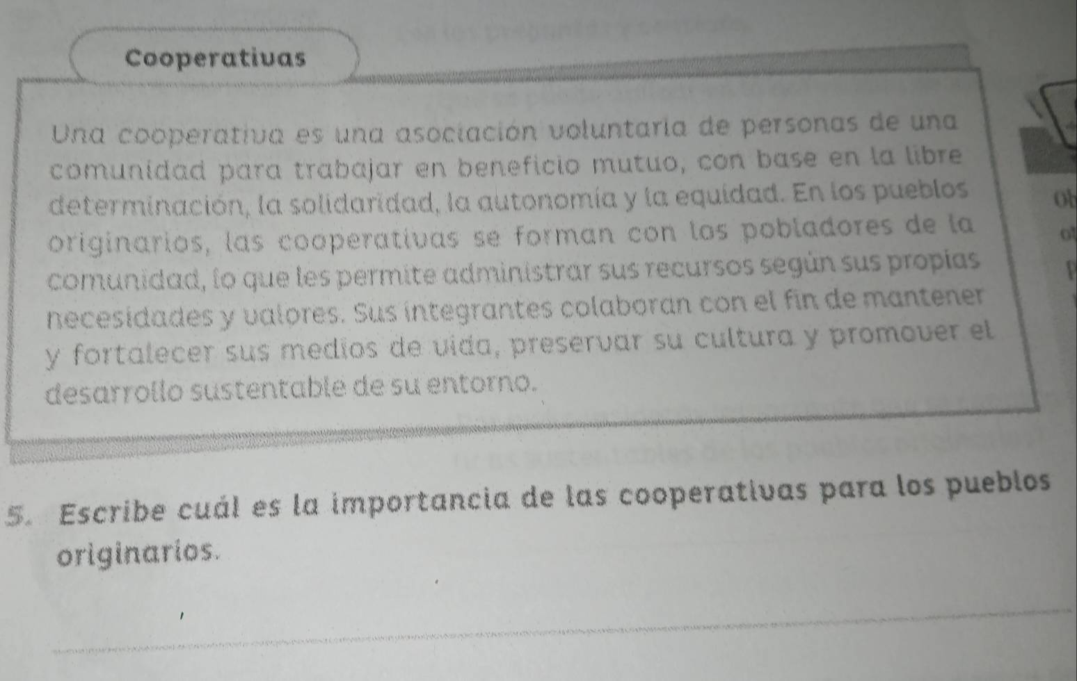 Cooperativas 
Una cooperativa es una asociación voluntaria de personas de una 
comunidad para trabajar en beneficio mutuo, con base en la libre 
determinación, la solidaridad, la autonomía y la equidad. En los pueblos 
ot 
originarios, las cooperativas se forman con los pobladores de la 
comunidad, lo que les permite administrar sus recursos según sus propías 
necesidades y valores. Sus íntegrantes colaboran con el fin de mantener 
y fortalecer sus medíos de vída, preservar su cultura y promover el 
desarrollo sustentable de su entorno. 
5. Escribe cuál es la importancia de las cooperativas para los pueblos 
originarios.