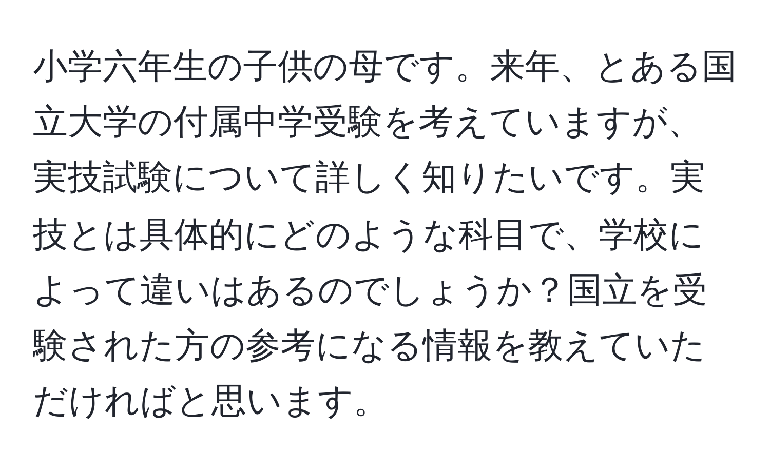 小学六年生の子供の母です。来年、とある国立大学の付属中学受験を考えていますが、実技試験について詳しく知りたいです。実技とは具体的にどのような科目で、学校によって違いはあるのでしょうか？国立を受験された方の参考になる情報を教えていただければと思います。