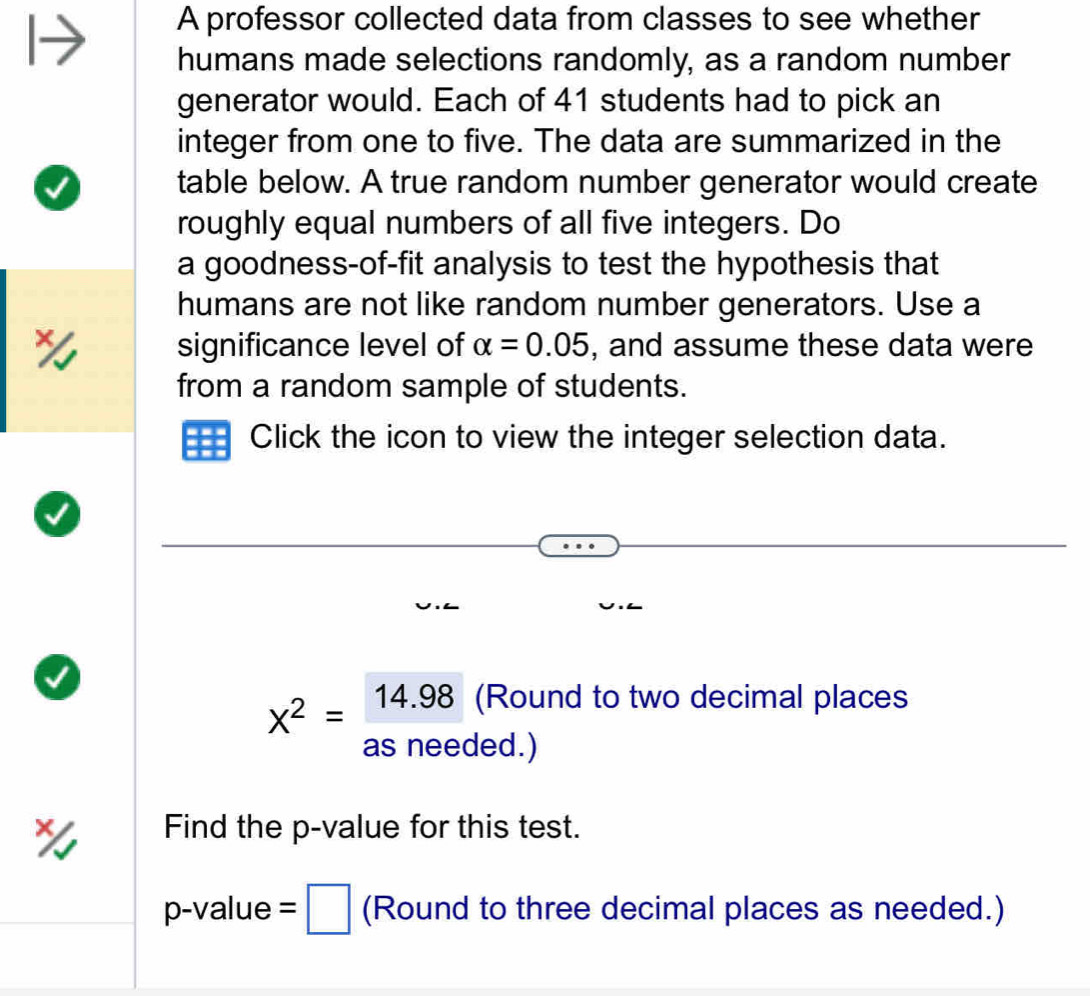 A professor collected data from classes to see whether 
humans made selections randomly, as a random number 
generator would. Each of 41 students had to pick an 
integer from one to five. The data are summarized in the 
table below. A true random number generator would create 
roughly equal numbers of all five integers. Do 
a goodness-of-fit analysis to test the hypothesis that 
humans are not like random number generators. Use a 
significance level of alpha =0.05 , and assume these data were 
from a random sample of students. 
Click the icon to view the integer selection data.
x^2=frac 14.98 (Round to two decimal places 
as needed.) 
Find the p -value for this test.
p-value =□ (Round to three decimal places as needed.)