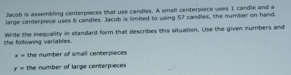 Jacob is assembling centerpieces that use candles. A small centerpiece uses 1 candle and a 
large centerpiece uses 6 candles. Jacob is limited to using 57 candles, the number on hand. 
Write the inequality in standard form that describes this situation. Use the given numbers and 
the following variables.
x= the number of small centerpieces
y= the number of large centerpieces