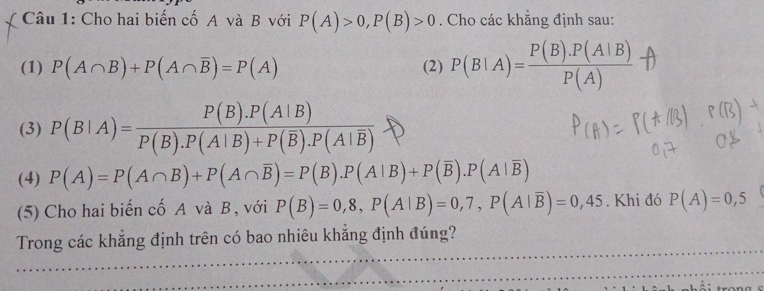 Cho hai biến cố A và B với P(A)>0, P(B)>0. Cho các khẳng định sau: 
(1) P(A∩ B)+P(A∩ overline B)=P(A) (2) P(B|A)= (P(B).P(A|B))/P(A) 
(3) P(B|A)=frac P(B).P(A|B)P(B).P(A|B)+P(overline B).P(A|overline B)
(4) P(A)=P(A∩ B)+P(A∩ overline B)=P(B). P(A|B)+P(overline B). P(A|overline B)
(5) Cho hai biến cố A và B , với P(B)=0,8, P(A|B)=0,7, P(A|overline B)=0,45. Khi đó P(A)=0,5
Trong các khẳng định trên có bao nhiêu khẳng định đúng?