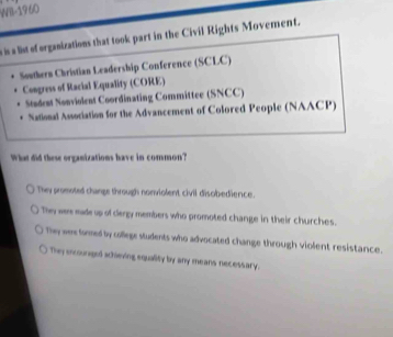 Will-1960
s is a list of orgasizations that took part in the Civil Rights Movement.
Southern Christian Leadership Conference (SCLC)
Congress of Racial Equality (CORE)
Stadent Nonviolent Coordinating Committee (SNCC)
National Association for the Advancement of Colored People (NAACP)
What did these organizations have in common?
They promoted change through nonviolent civil disobedience.
Thy were made up of clergy members who promoted change in their churches.
They wer taed by college students who advocated change through violent resistance.
Thy incoungel schieving equality by any means necessary.