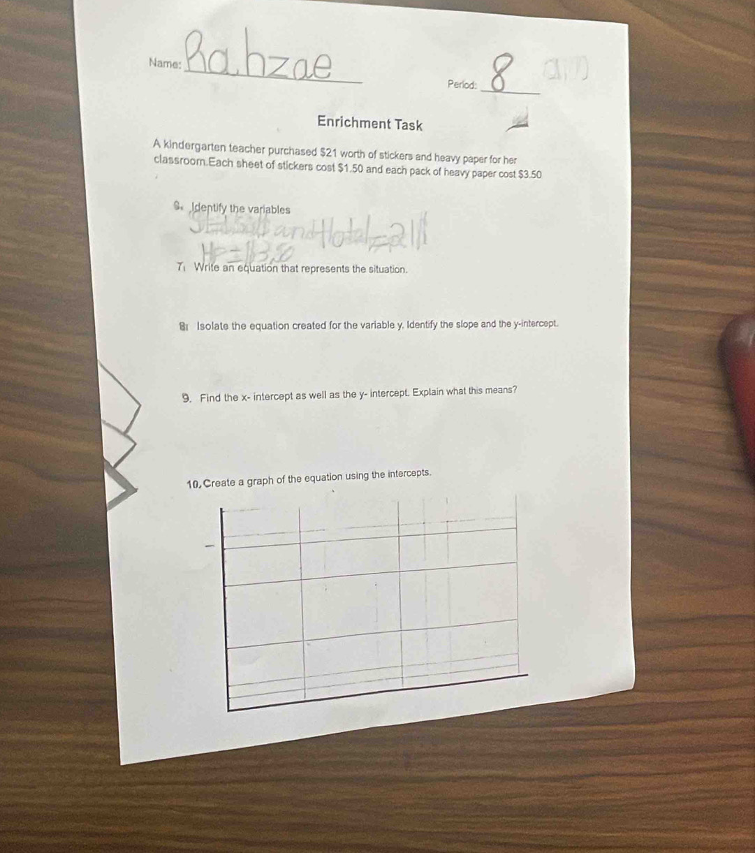 Name: 
Period: 
_ 
Enrichment Task 
A kindergarten teacher purchased $21 worth of stickers and heavy paper for her 
classroom.Each sheet of stickers cost $1.50 and each pack of heavy paper cost $3.50
S Identify the variables 
Write an equation that represents the situation. 
Isolate the equation created for the variable y, Identify the slope and the y-intercept. 
9. Find the x - intercept as well as the y - intercept. Explain what this means? 
10 Create a graph of the equation using the intercepts.