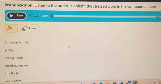 Pronunciation. Listen to the audio. Highlight the stressed word in the compound nouns.
Play 0(:00 00
Erase
language barrier
jet lag
eating habits
facial expression
small talk
pue contart
EN