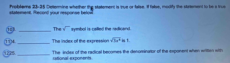 Problems 23-25 Determine whether the statement is true or false. If false, modify the statement to be a true 
statement. Record your response below. 
103. _The sqrt() symbol is called the radicand. 
(114. _The index of the expression sqrt(3x^4) is 1. 
1225. _The index of the radical becomes the denominator of the exponent when written with 
rational exponents.