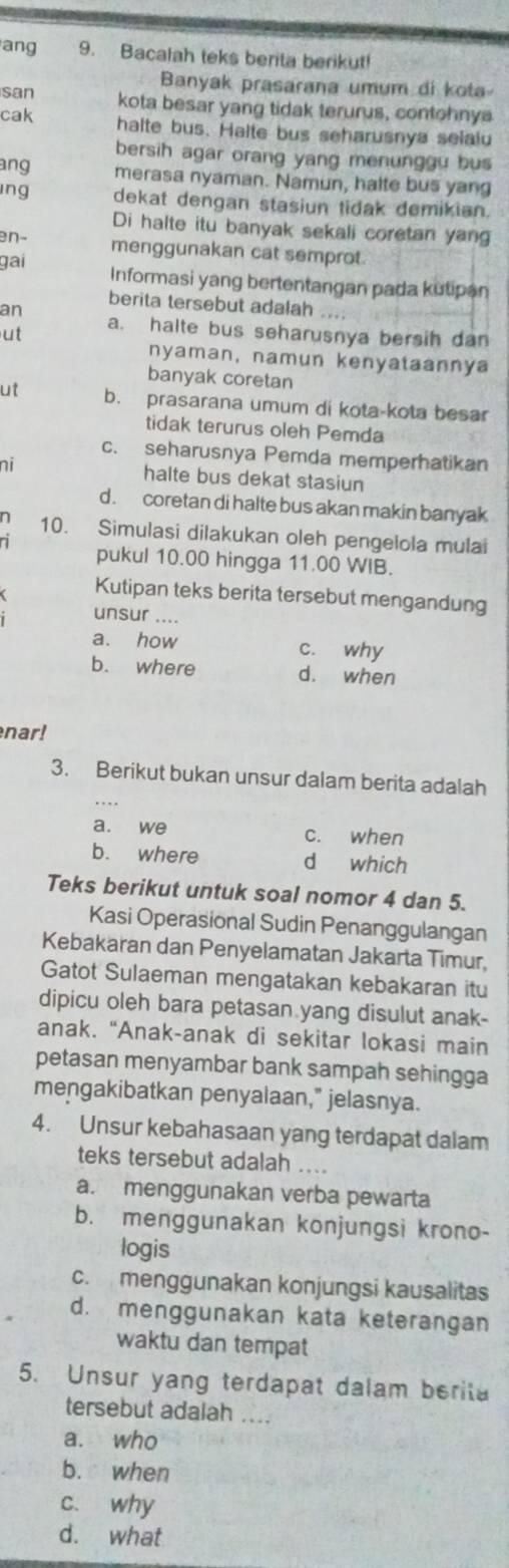 ang 9. Bacalah teks berita berikut!
Banyak prasarana umum di kota
san kota besar yang tidak terurus, contohnya
cak halte bus. Halte bus seharusnya selalu
bersih agar orang yang menunggu bus
ang merasa nyaman. Namun, halte bus yang
ing dekat dengan stasiun tidak demikian.
Di halte itu banyak sekali coretan yang
en- menggunakan cat semprot.
gai
Informasi yang bertentangan pada kutipan
an berita tersebut adalah
ut a. halte bus seharusnya bersih dan
nyaman, namun kenyataannya
banyak coretan
ut b. prasarana umum di kota-kota besar
tidak terurus oleh Pemda
c. seharusnya Pemda memperhatikan
ni halte bus dekat stasiun
d. coretan di halte bus akan makin banyak
n 10. Simulasi dilakukan oleh pengelola mulai
ni pukul 10.00 hingga 11.00 WIB.
Kutipan teks berita tersebut mengandung
unsur ....
a. how c. why
b. where d. when
nar!
3. Berikut bukan unsur dalam berita adalah
a. we c. when
b. where d which
Teks berikut untuk soal nomor 4 dan 5.
Kasi Operasional Sudin Penanggulangan
Kebakaran dan Penyelamatan Jakarta Timur,
Gatot Sulaeman mengatakan kebakaran itu
dipicu oleh bara petasan yang disulut anak-
anak. “Anak-anak di sekitar lokasi main
petasan menyambar bank sampah sehingga
mengakibatkan penyalaan," jelasnya.
4. Unsur kebahasaan yang terdapat dalam
teks tersebut adalah ....
a. menggunakan verba pewarta
b. menggunakan konjungsi krono-
logis
c. menggunakan konjungsi kausalitas
d. menggunakan kata keterangan
waktu dan tempat
5. Unsur yang terdapat dalam berita
tersebut adalah ....
a. who
b. when
c. why
d. what