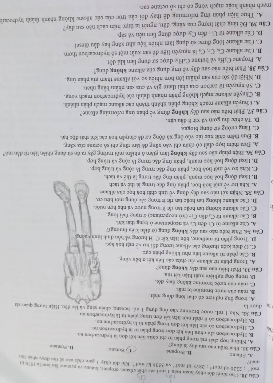 Cho nhiệt đốt chảy hoàn toàn 1 mol các chất ethane, propane, butane và pentane lần lượt là 1570 kJ
nhất?
mol^(-1);2220kJmol^(-1);2875kJmol^(-1) và 3536kJmol^(-1). Khi đốt chảy 1 gam chất nào sẽ thu được nhiệt lớn
B. Propane
A. Ethane C  Butane D. Pentane.
Câu 31. Phát biêu nào sau đây là đúng?
A. Những hợp chất mả trong phân tử chỉ chứa liên kết đơn là hydrocarbon no.
B. Hydrocarbon chỉ chứa liên kết đơn trong phân tử là hydrocarbon no.
C. Hydrocarbon có các liên kết đơn trong phân tử là hydrocarbon no.
D. Hydrocarbon có ít nhất một liên kết đơn trong phân từ là hydrocarbon no.
Câu 32, Nhỏ 1 mL nước bromine vào ống đựng 1 mL hexane, chiều sáng và lắc đều. Hiện tượng quan sát
tù được là
A. trong ổng nghiệm có chất lóng đồng nhất.
B. màu của nước bromine bị mắt.
C. màu của nước bromine không thay đổi.
D. trong ống nghiệm xuất hiện kết tủa.
Câu 33. Phát biểu nào sau đây không đúng?
A. Trong phân tử alkane chi chứa các liên kết σ bền vững.
B. Các phân tử alkane hầu như không phân cực.
C. Ở điều kiện thường các alkane tương đối trơ về mặt hoá học.
D. Trong phần tử methane, bốn liên kết C-H hướng về bốn đinh hình vuống.
Câu 34. Phát biểu nào sau đây không đúng (ở điều kiện thưởng)?
A. Các alkane từ C_1 đến C_2 à và neopentane ở trạng thái khí.
B. Các alkane từ C_5 đến C_17 (trừ neopentane) ở trạng thái lỏng.
at C. Các alkane không tan hoặc tan rất it trong nước và nhẹ hơn nước.
D. Các alkane không tan hoặc tan rất ít trong các dung môi hữu cơ.
Câu 35. Nhận xét nào sau đây đúng về tính chất hoá học của alkane
A. Khá trơ về mặt hoá học, phản ứng đặc trưng là thế và tách
B. Hoạt động hoá học mạnh, phản ứng đặc trưng là thế và tách.
C. Khá trợ về mặt hoá học, phản ứng đặc trưng là cộng và trùng hợp.
D. Hoạt động hoá học mạnh, phản ứng đặc trưng là cộng và trùng hợp.
Câu 36. Biện pháp nào sau đây không làm giảm ô nhiễm môi trường gây ra do sử dụng nhiên liệu từ dầu mỏ?
A. Đựa thêm hợp chất có chứa chì vào xăng để làm tăng chi số octane của xăng.
B. Đưa thêm chất xúc tác vào ống xả động cơ để chuyền hoá các khí thải độc hại.
C. Tăng cường sử dụng biogas.
D. Tổ chức thu gom và xử lí dầu cặn.
Câu 37. Phát biểu nào sau đây không đúng về phản ứng reforming alkane?
A. Chuyển alkane mạch không phân nhánh thành các alkane mạch phân nhánh.
B. Chuyền alkane mạch không phân nhánh thành các hydrocarbon mạch vòng.
C. Số nguyên tử carbon của chất tham gia và của sản phâm bằng nhau.
D. Nhiệt độ sôi của sản phẩm lớn hơn nhiều so với alkane tham gia phản ứng.
Câu 38. Phát biểu nào sau đây về ứng dụng của alkane không đúng?
A. Propane C_3H_8 và butane C4H₁0 được sử dụng làm khí đốt.
B. Các alkane C_6,C_7,C_8 là nguyên liệu đề sản xuất một số hydrocarbon thơm.
C. Các alkane lỏng được sử dụng làm nhiên liệu như xăng hay dầu diesel.
D. Các alkane từ C_11 đến C_20 được dùng làm nến và sáp.
Câu 39. Đề tăng chất lượng của xăng, dầu, người ta thực hiện cách nào sau đây?
A. Thực hiện phản ứng reforming để thay đôi cấu trúc của các alkane không nhánh thành hydrocarb
mạch nhánh hoặc mạch vòng có chỉ số octane cao.