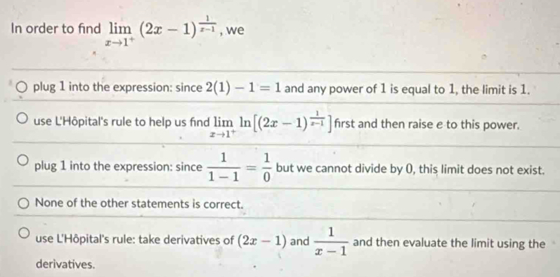 In order to find limlimits _xto 1^+(2x-1)^ 1/x-1  , we
plug 1 into the expression: since 2(1)-1=1 and any power of 1 is equal to 1, the limit is 1.
use L'Hôpital's rule to help us find limlimits _xto 1^+ln [(2x-1)^ 1/x-1 ] frst and then raise e to this power.
plug 1 into the expression: since  1/1-1 = 1/0  but we cannot divide by 0, this limit does not exist.
None of the other statements is correct.
use L'Hôpital's rule: take derivatives of (2x-1) and  1/x-1  and then evaluate the limit using the
derivatives.