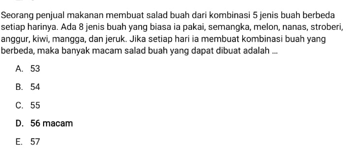 Seorang penjual makanan membuat salad buah dari kombinasi 5 jenis buah berbeda
setiap harinya. Ada 8 jenis buah yang biasa ia pakai, semangka, melon, nanas, stroberi,
anggur, kiwi, mangga, dan jeruk. Jika setiap hari ia membuat kombinasi buah yang
berbeda, maka banyak macam salad buah yang dapat dibuat adalah ...
A. 53
B. 54
C. 55
D. 56 macam
E. 57