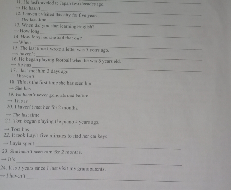He last traveled to Japan two decades ago._
_
→ He hasn't
12. I haven't visited this city for five years.
_
→ The last time
13. When did you start learning English?
_
How long
14. How long has she had that car?
_
→ When
15. The last time I wrote a letter was 5 years ago.
_
→I haven’t
16. He began playing football when he was 6 years old.
_
→ He has
17. I last met him 3 days ago.
→ I haven't
18. This is the first time she has seen him
→ She has
19. He hasn't never gone abroad before.
→ This is
20. I haven't met her for 2 months.
→ The last time
21. Tom began playing the piano 4 years ago.
→ Tom has
22. It took Layla five minutes to find her car keys.
→ Layla spent_
23. She hasn't seen him for 2 months.
_
→ It's
24. It is 5 years since I last visit my grandparents.
_
→ I haven’t