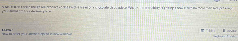 A well-mixed cookie dough will produce cookies with a mean of 7 chocolate chips apiece. What is the probability of getting a cookie with no more than 4 chips? Round 
your answer to four decimal places. 
Answer Tables Keypad 
How to enter your answer (opens in new window) Keyboard Shortcu