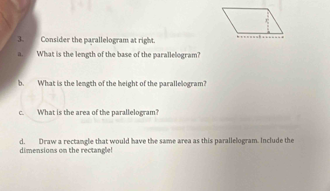 Consider the parallelogram at right. 
a. What is the length of the base of the parallelogram? 
b. What is the length of the height of the parallelogram? 
c. What is the area of the parallelogram? 
d. Draw a rectangle that would have the same area as this parallelogram. Include the 
dimensions on the rectangle!