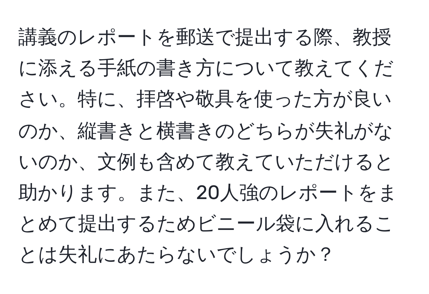 講義のレポートを郵送で提出する際、教授に添える手紙の書き方について教えてください。特に、拝啓や敬具を使った方が良いのか、縦書きと横書きのどちらが失礼がないのか、文例も含めて教えていただけると助かります。また、20人強のレポートをまとめて提出するためビニール袋に入れることは失礼にあたらないでしょうか？