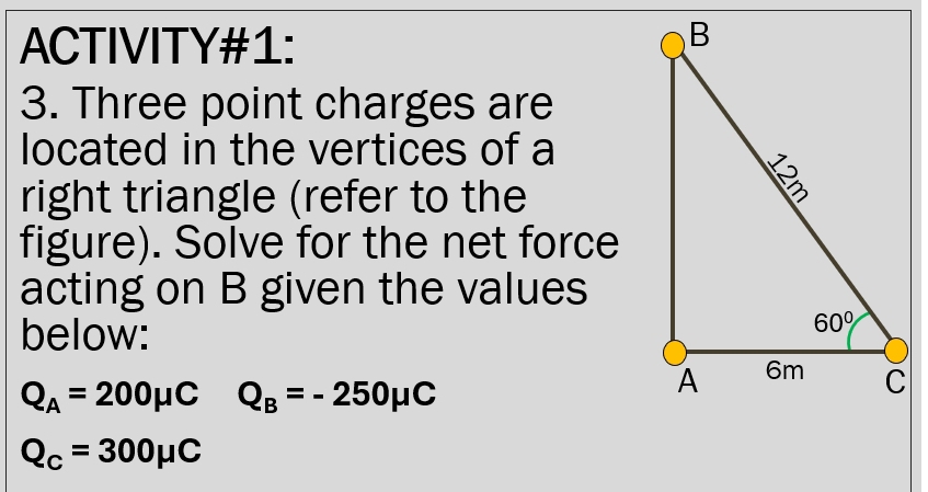 ACTIVITY#1:
3. Three point charges are
located in the vertices of a
right triangle (refer to the
figure). Solve for the net force
acting on B given the values
below:
Q_A=200mu C Q_B=-250mu C
Q_C=300mu C