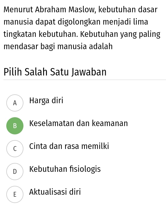 Menurut Abraham Maslow, kebutuhan dasar
manusia dapat digolongkan menjadi lima
tingkatan kebutuhan. Kebutuhan yang paling
mendasar bagi manusia adalah
Pilih Salah Satu Jawaban
A Harga diri
B Keselamatan dan keamanan
c Cinta dan rasa memilki
D Kebutuhan fisiologis
E Aktualisasi diri