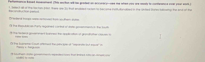 Performance Based Assessment: (This section will be graded on accuracy—see me when you are ready to conference over your work.)
1. Select all of the factors (Hint: there are 2i) that enabled racism to become institutionalized in the United States following the end of the
Reconstruction period.
* federal troops were removed from southern states
* The Republican Party regained control of state governments in the South
* The federal government banned the application of grandfather clauses to
new laws
* The Supreme Court affirmed the principle of '''separate but equal''' in
Plessy v. Ferguson
] Southern state governments repealed laws that limited African-Americans'
ability to vote