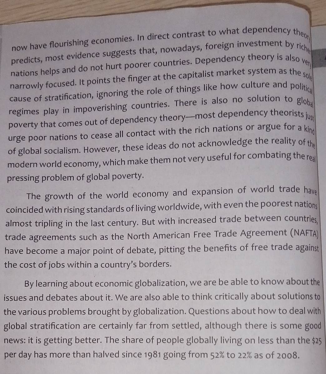 now have flourishing economies. In direct contrast to what dependency theor 
predicts, most evidence suggests that, nowadays, foreign investment by riche 
nations helps and do not hurt poorer countries. Dependency theory is also ver 
narrowly focused. It points the finger at the capitalist market system as the sole 
cause of stratification, ignoring the role of things like how culture and politica 
regimes play in impoverishing countries. There is also no solution to globa 
poverty that comes out of dependency theory—most dependency theorists just 
urge poor nations to cease all contact with the rich nations or argue for a kind 
of global socialism. However, these ideas do not acknowledge the reality of the 
modern world economy, which make them not very useful for combating the rea 
pressing problem of global poverty. 
The growth of the world economy and expansion of world trade have 
coincided with rising standards of living worldwide, with even the poorest nations 
almost tripling in the last century. But with increased trade between countries, 
trade agreements such as the North American Free Trade Agreement (NAFTA) 
have become a major point of debate, pitting the benefits of free trade against 
the cost of jobs within a country’s borders. 
By learning about economic globalization, we are be able to know about the 
issues and debates about it. We are also able to think critically about solutions to 
the various problems brought by globalization. Questions about how to deal with 
global stratification are certainly far from settled, although there is some good 
news: it is getting better. The share of people globally living on less than the $25
per day has more than halved since 1981 going from 52% to 22% as of 2008.