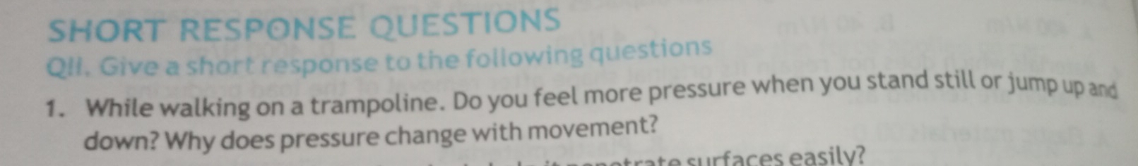 SHORT RESPONSE QUESTIONS 
QII. Give a short response to the following questions 
1. While walking on a trampoline. Do you feel more pressure when you stand still or jump up and 
down? Why does pressure change with movement? 
t sur faces easilv?