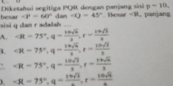 C D
Diketahui segitiga PQR dengan panjang sisi p-10, 
besar ∠ P=60° dan ∠ O=45°. Besar ∠ mu panjang
sisi q dan r adalah .
A. , q= 16sqrt(6)/2 , r= 19sqrt(3)/2 
1. , q= 19sqrt(6)/2 , r= 10sqrt(3)/3 
, q= 16sqrt(2)/2 , r= 19sqrt(6)/2 
). , q= 19sqrt(2)/6 , r= 10sqrt(6)/6 