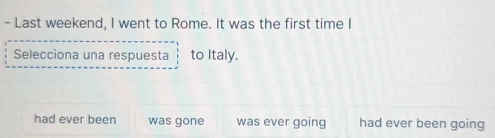 Last weekend, I went to Rome. It was the first time I
Selecciona una respuesta to Italy.
had ever been was gone was ever going had ever been going