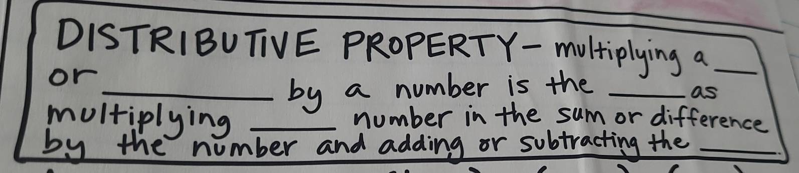 DISTRIBUTIVE PROPERTY- moltiplying a_ 
or 
_by a number is the_ 
as 
multiplying _number in the sum or difference 
by the number and adding or subtracting the_