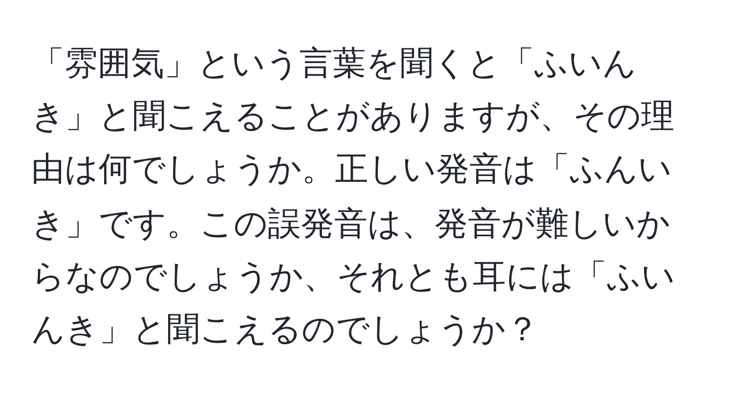 「雰囲気」という言葉を聞くと「ふいんき」と聞こえることがありますが、その理由は何でしょうか。正しい発音は「ふんいき」です。この誤発音は、発音が難しいからなのでしょうか、それとも耳には「ふいんき」と聞こえるのでしょうか？