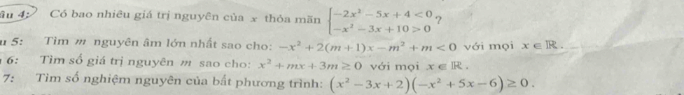 âu 4; Có bao nhiêu giá trị nguyên của x thỏa mãn beginarrayl -2x^2-5x+4<0 -x^2-3x+10>0endarray. ? 
u 5: Tìm m nguyên âm lớn nhất sao cho: -x^2+2(m+1)x-m^2+m<0</tex> với mọi x∈ R. 
6: Tìm số giá trị nguyên m sao cho: x^2+mx+3m≥ 0 với mọi x∈ R. 
7: Tìm số nghiệm nguyên của bất phương trình: (x^2-3x+2)(-x^2+5x-6)≥ 0.