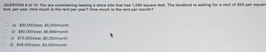 of 10: You are considering leasing a store site that has 1,500 square feet. The landlord is asking for a rent of $50 per squar
foot, per year. How much is the rent per year? How much is the rent per month?
a) $60,000/year, $5,000/month
b) $80,000/year, $6,666/month
c) $75,000/year, $6,250/month
d) $48,000/year, $4,000/month