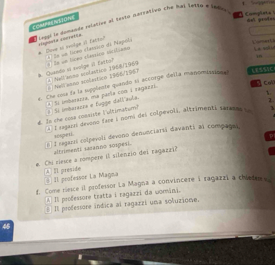 Suggerisc
COMPRENSIONE
a. Dove si svolge il fatto? léggi le domande relative al testo narrativo che hai letto e índic
Completa del profes
risposta corretta.
A In un líceo classico di Napoli
L'amerti La solié
in_
8 In un líceo classico siciliano
b. Quando si svolge il fatto?
A) Nell'anno scolastico 1968/1969
9 Nell'anno scolastico 1966/1967
c. Che cosa fa la supplente quando sí accorge della manomissionas
LESSIC
1.
Á Sí imbarazza, ma parla con i ragazzi.
Coll
B Si imbarazza e fugge dall'aula.
2.
d. In che cosa consiste l'ultimatum?
AÀ I ragazzi devono fare i nomi dei colpevoli, altrimenti saranno be 3
sospesi.
B] I ragazzi colpevoli devono denunciarsi davanti ai compagni,
P
altrimenti saranno sospesi.
e. Chi riesce a rompere il silenzio dei ragazzi?
B 11 professor La Magna A Il preside
f. Come riesce il professor La Magna a convincere i ragazzi a chieder v
A] Il professore tratta i ragazzi da uomini.
§Il professore indica ai ragazzi una soluzione.
46