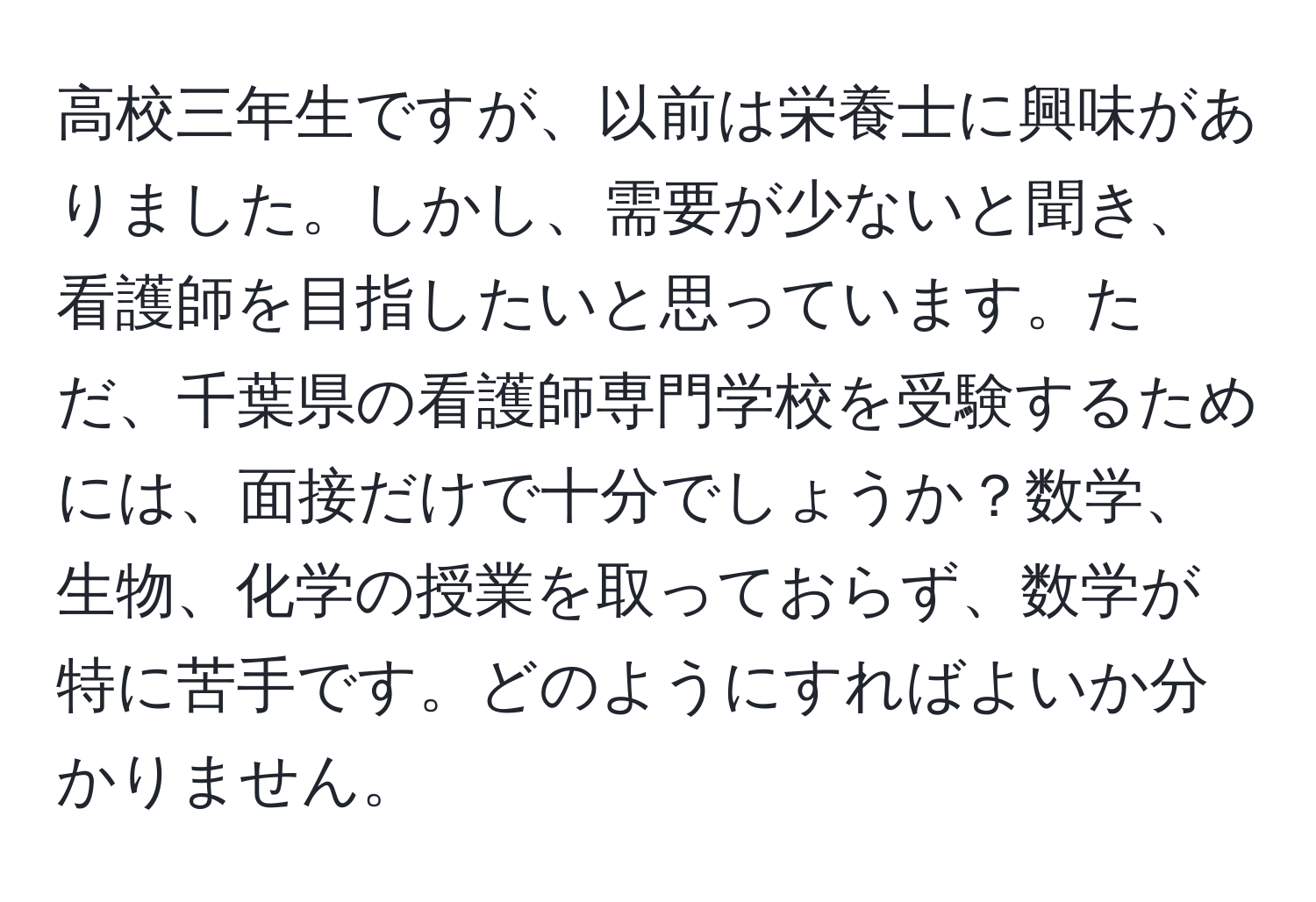 高校三年生ですが、以前は栄養士に興味がありました。しかし、需要が少ないと聞き、看護師を目指したいと思っています。ただ、千葉県の看護師専門学校を受験するためには、面接だけで十分でしょうか？数学、生物、化学の授業を取っておらず、数学が特に苦手です。どのようにすればよいか分かりません。