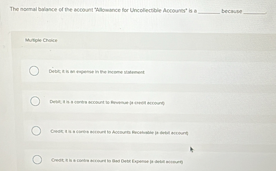 The normal balance of the account ''Allowance for Uncollectible Accounts'' is a _because _.
Multiple Choice
Debit; it is an expense in the income statement
Debit; it is a contra account to Revenue (a credit account)
Credit; it is a contra account to Accounts Receivable (a debit account)
Credit; it is a contra account to Bad Debt Expense (a debit account)