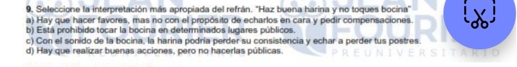 9, Seleccione la interpretación más apropiada del refrán. "Haz buena harina y no toques bocina"
a) Hay que hacer favores, mas no con el propósito de echarlos en cara y pedir compensaciones.
b) Está prohibido tocar la bocina en determinados lugares públicos.
c) Con el sonido de la bocina, la harina podría perder su consistencia y echar a perder tus postres.
d) Hay que realizar buenas acciones, pero no hacerlas públicas.