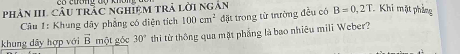 có ctrờng độ không đc 
phAN IIL CÂU TRÁC nGHIệM TRả LờI ngắn 
Câu 1: Khung dây phẳng có diện tích 100cm^2 đặt trong từ trường đều có B=0,2T Khi mặt phẳng 
khung dây hợp với vector B một góc 30° thì từ thông qua mặt phẳng là bao nhiêu mili Weber?