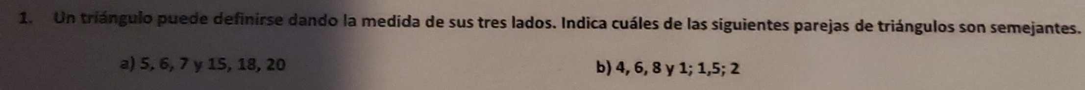 Un triángulo puede definirse dando la medida de sus tres lados. Indica cuáles de las siguientes parejas de triángulos son semejantes.
a) 5, 6, 7 y 15, 18, 20 b) 4, 6, 8 y 1; 1, 5; 2