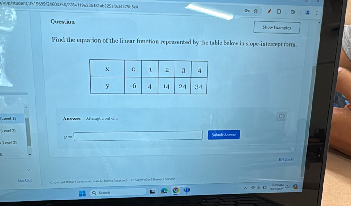 h/app/student/3519699/24604358/2284119e526481ab225af9cf4875b5c4 
Question Show Examples 
Find the equation of the linear function represented by the table below in slope-intercept form. 
(Level 1) Answer Attempt 2 out of 2 
(Level 2)
y=□ Submit Answer 
(Level 3) 
& 
Still Stuck? 
Log Out Copyright ©2024 DeltaMath.com All Rights Reserved Privacy Policy | Terms of Service 
1120 AM 
Q Search 9/27/2024