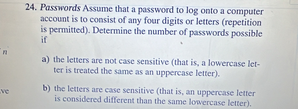 Passwords Assume that a password to log onto a computer 
account is to consist of any four digits or letters (repetition 
is permitted). Determine the number of passwords possible 
if 
n 
a) the letters are not case sensitive (that is, a lowercase let- 
ter is treated the same as an uppercase letter). 
ve 
b) the letters are case sensitive (that is, an uppercase letter 
is considered different than the same lowercase letter).