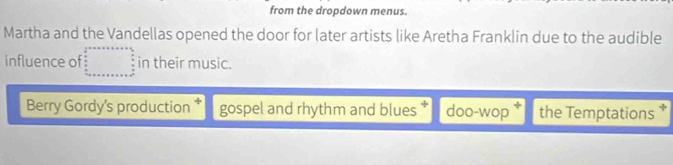 from the dropdown menus. 
Martha and the Vandellas opened the door for later artists like Aretha Franklin due to the audible 
influence of in their music. 
Berry Gordy's production * gospel and rhythm and blues * doo-wop the Temptations *