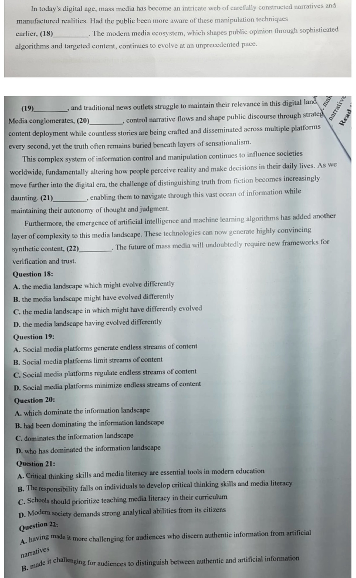 In today's digital age, mass media has become an intricate web of carefully constructed narratives and
manufactured realities. Had the public been more aware of these manipulation techniques
earlier, (18)_ . The modern media ecosystem, which shapes public opinion through sophisticated
algorithms and targeted content, continues to evolve at an unprecedented pace.
(19)_ , and traditional news outlets struggle to maintain their relevance in this digital land I
Media conglomerates, (20)_ , control narrative flows and shape public discourse through strateg
content deployment while countless stories are being crafted and disseminated across multiple platforms
every second, yet the truth often remains buried beneath layers of sensationalism.
This complex system of information control and manipulation continues to influence societies
worldwide, fundamentally altering how people perceive reality and make decisions in their daily lives. As we
move further into the digital era, the challenge of distinguishing truth from fiction becomes increasingly
daunting. (21)_ , enabling them to navigate through this vast ocean of information while
maintaining their autonomy of thought and judgment.
Furthermore, the emergence of artificial intelligence and machine learning algorithms has added another
layer of complexity to this media landscape. These technologies can now generate highly convincing
synthetic content, (22)_ . The future of mass media will undoubtedly require new frameworks for
verification and trust.
Question 18:
A. the media landscape which might evolve differently
B. the media landscape might have evolved differently
C. the media landscape in which might have differently evolved
D. the media landscape having evolved differently
Question 19:
A. Social media platforms generate endless streams of content
B. Social media platforms limit streams of content
C. Social media platforms regulate endless streams of content
D. Social media platforms minimize endless streams of content
Question 20:
A. which dominate the information landscape
B. had been dominating the information landscape
C. dominates the information landscape
D. who has dominated the information landscape
Question 21:
A. Critical thinking skills and media literacy are essential tools in modern education
B. The responsibility falls on individuals to develop critical thinking skills and media literacy
C. Schools should prioritize teaching media literacy in their curriculum
D. Modem society demands strong analytical abilities from its citizens
Question 22:
A. having made it more challenging for audiences who discern authentic information from artificial
narratives
B. made it challenging for audiences to distinguish between authentic and artificial information
