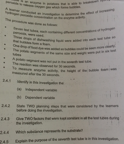 de o an enzyme in potatoes that is able to breakdown nyd 
peroxide to release oxygen gas which forms bubbles. 
A leamer conducted an investication to deterine the effect of increasing 
hydrogen peroxide concentration on the enzyme activity. 
The procedure was done as follows: 
Seven test tubes, each containing different concentrations of hydroger 
peroxide, were used. 
Three drops of dishwashing liquid were added into each test tube so 
that bubbles form a foam. 
One drop of food dye was added so bubbles could be seen more clearly. 
The potato segments of the same size and weight were put in six test 
tubes 
A potato segment was not put in the seventh test tube. 
The reaction was observed for 30 seconds. 
:To measure enzyme activity, the height of the bubble foam was 
measured after the 30 seconds. 
2.4.1 Identify in this investigation the: 
(a) Independent variable 
(b) Dependent variable 
2.4.2 State TWO planning steps that were considered by the learers 
before doing the investigation. 
2.4.3 ; · . Give TWO factors that were kept constant in all the test tubes during 
the investigation. 
2.4.4 Which substance represents the substrate? 
2.4.5 Explain the purpose of the seventh test tube is in this investigation.