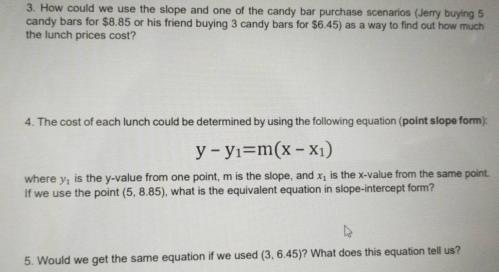 How could we use the slope and one of the candy bar purchase scenarios (Jerry buying 5
candy bars for $8.85 or his friend buying 3 candy bars for $6.45) as a way to find out how much 
the lunch prices cost? 
4. The cost of each lunch could be determined by using the following equation (point slope form):
y-y_1=m(x-x_1)
where y_1 is the y -value from one point, m is the slope, and x_1 is the x -value from the same point. 
If we use the point (5,8.85) , what is the equivalent equation in slope-intercept form? 
5. Would we get the same equation if we used (3,6.45) ? What does this equation tell us?